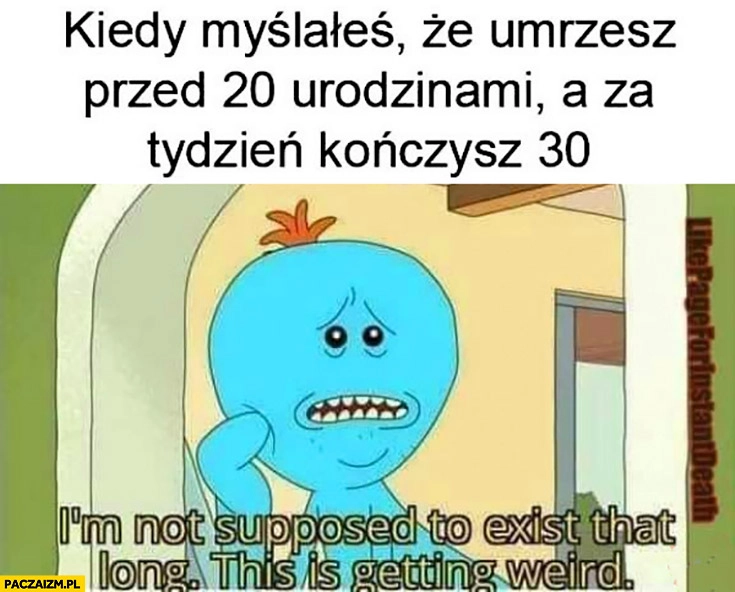 
    Kiedy myślałeś, że umrzesz przed 20 urodzinami a za tydzień kończysz 30 to się robi dziwne