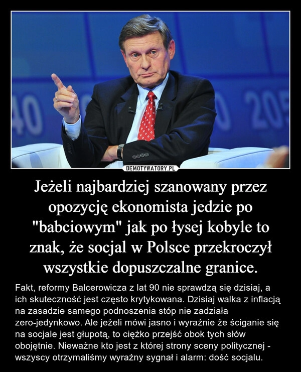 
    Jeżeli najbardziej szanowany przez opozycję ekonomista jedzie po "babciowym" jak po łysej kobyle to znak, że socjal w Polsce przekroczył wszystkie dopuszczalne granice.