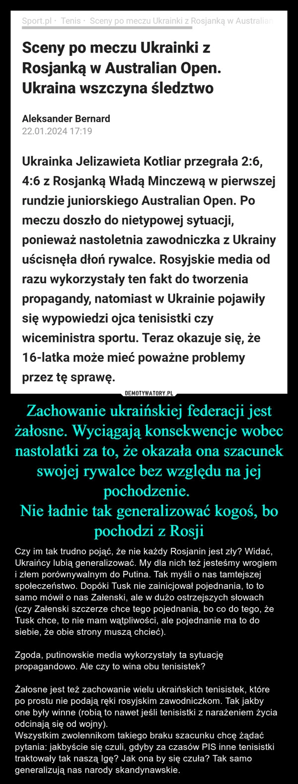 
    Zachowanie ukraińskiej federacji jest żałosne. Wyciągają konsekwencje wobec nastolatki za to, że okazała ona szacunek swojej rywalce bez względu na jej pochodzenie. 
Nie ładnie tak generalizować kogoś, bo pochodzi z Rosji