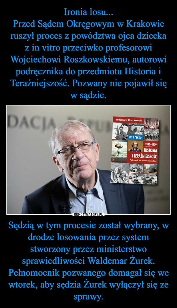 
    Ironia losu...
Przed Sądem Okręgowym w Krakowie ruszył proces z powództwa ojca dziecka z in vitro przeciwko profesorowi Wojciechowi Roszkowskiemu, autorowi podręcznika do przedmiotu Historia i Teraźniejszość. Pozwany nie pojawił się w sądzie. Sędzią w tym procesie został wybrany, w drodze losowania przez system stworzony przez ministerstwo sprawiedliwości Waldemar Żurek. Pełnomocnik pozwanego domagał się we wtorek, aby sędzia Żurek wyłączył się ze sprawy.