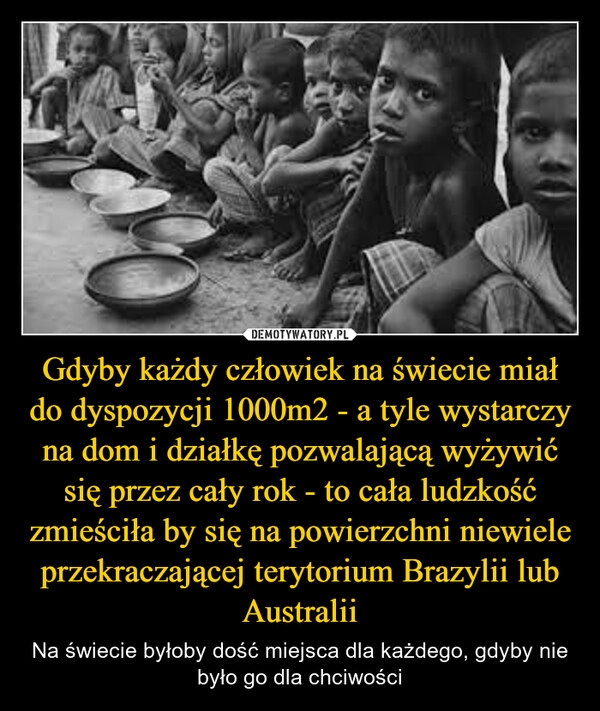 
    Gdyby każdy człowiek na świecie miał do dyspozycji 1000m2 - a tyle wystarczy na dom i działkę pozwalającą wyżywić się przez cały rok - to cała ludzkość zmieściła by się na powierzchni niewiele przekraczającej terytorium Brazylii lub Australii