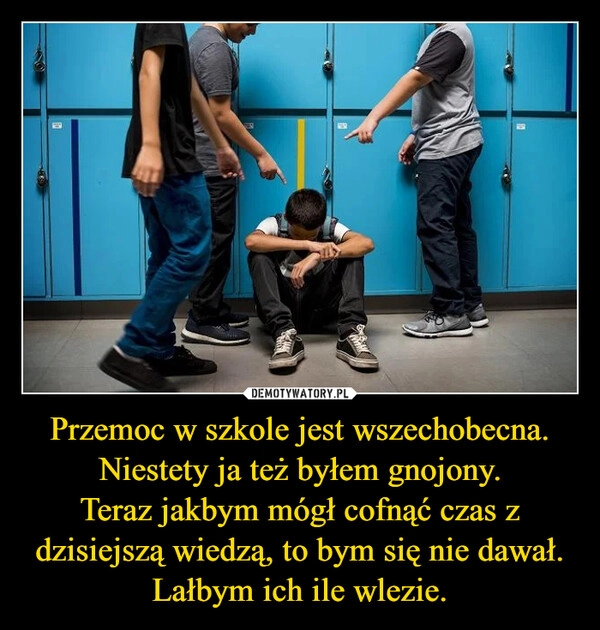 
    Przemoc w szkole jest wszechobecna.
Niestety ja też byłem gnojony.
Teraz jakbym mógł cofnąć czas z dzisiejszą wiedzą, to bym się nie dawał.
Lałbym ich ile wlezie.