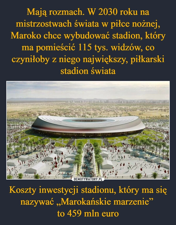 
    Mają rozmach. W 2030 roku na mistrzostwach świata w piłce nożnej, Maroko chce wybudować stadion, który ma pomieścić 115 tys. widzów, co czyniłoby z niego największy, piłkarski stadion świata Koszty inwestycji stadionu, który ma się nazywać „Marokańskie marzenie” 
to 459 mln euro