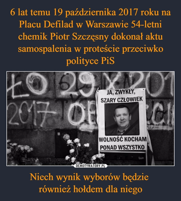 
    6 lat temu 19 października 2017 roku na Placu Defilad w Warszawie 54-letni chemik Piotr Szczęsny dokonał aktu samospalenia w proteście przeciwko polityce PiS Niech wynik wyborów będzie 
również hołdem dla niego