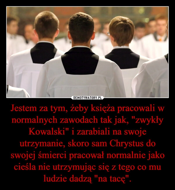 
    Jestem za tym, żeby księża pracowali w normalnych zawodach tak jak, "zwykły Kowalski" i zarabiali na swoje utrzymanie, skoro sam Chrystus do swojej śmierci pracował normalnie jako cieśla nie utrzymując się z tego co mu ludzie dadzą "na tacę".