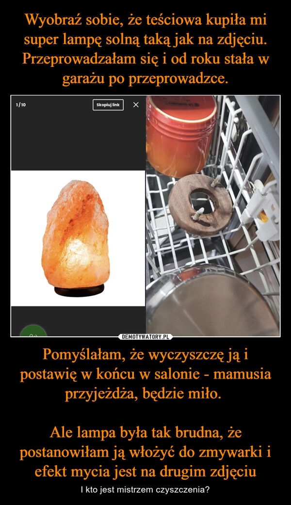 
    Wyobraź sobie, że teściowa kupiła mi super lampę solną taką jak na zdjęciu. Przeprowadzałam się i od roku stała w garażu po przeprowadzce. Pomyślałam, że wyczyszczę ją i postawię w końcu w salonie - mamusia przyjeżdża, będzie miło. 

Ale lampa była tak brudna, że postanowiłam ją włożyć do zmywarki i efekt mycia jest na drugim zdjęciu