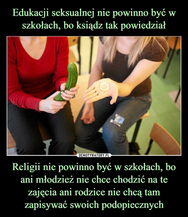 
    Edukacji seksualnej nie powinno być w szkołach, bo ksiądz tak powiedział Religii nie powinno być w szkołach, bo ani młodzież nie chce chodzić na te zajęcia ani rodzice nie chcą tam zapisywać swoich podopiecznych