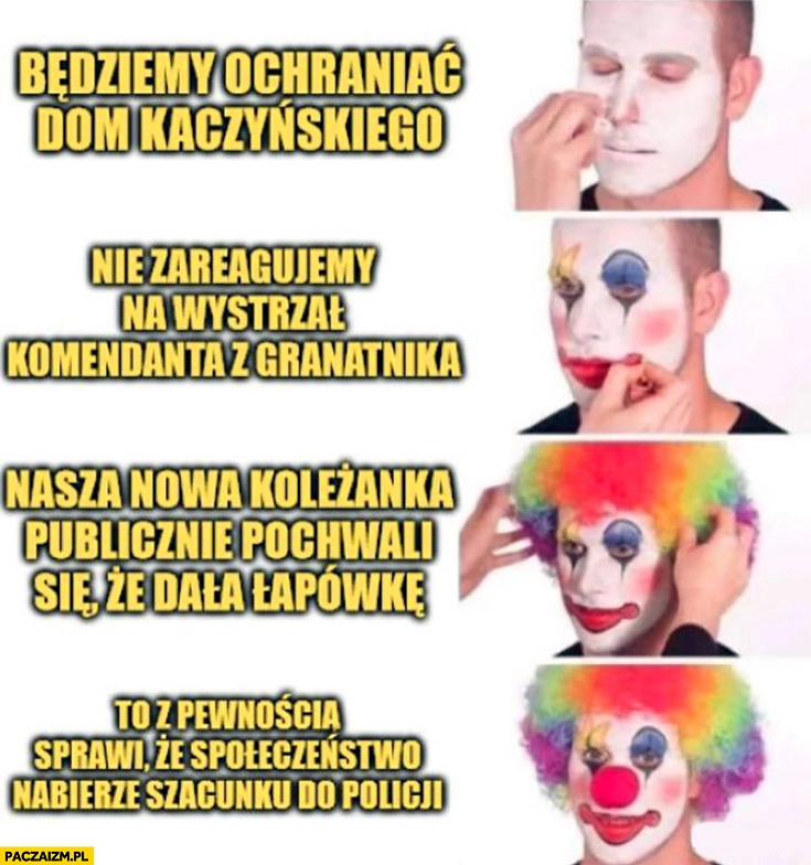 
    Policja klaun będziemy ochraniać dom Kaczyńskiego, nie zareagujemy na wystrzał z granatnika, koleżanka publicznie pochwali, że dala łapówkę społeczeństwo nabierze szacunku do policji