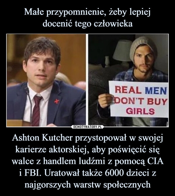 
    
Małe przypomnienie, żeby lepiej
docenić tego człowieka Ashton Kutcher przystopował w swojej karierze aktorskiej, aby poświęcić się walce z handlem ludźmi z pomocą CIA
i FBI. Uratował także 6000 dzieci z najgorszych warstw społecznych 