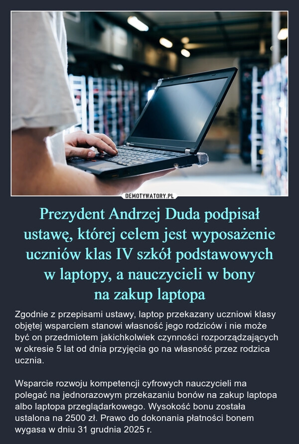 
    Prezydent Andrzej Duda podpisał ustawę, której celem jest wyposażenie uczniów klas IV szkół podstawowych
w laptopy, a nauczycieli w bony
na zakup laptopa