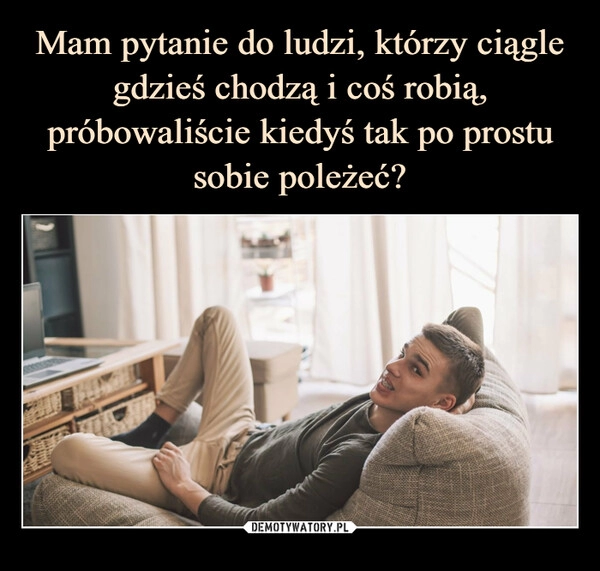 
    Mam pytanie do ludzi, którzy ciągle gdzieś chodzą i coś robią, próbowaliście kiedyś tak po prostu sobie poleżeć?