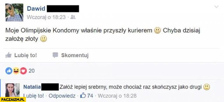 Moje olimpijskie kondomy właśnie przyszły kurierem, chyba dzisiaj założę złoty. Załóż lepiej srebrny, może chociaż raz skończysz jako drugi