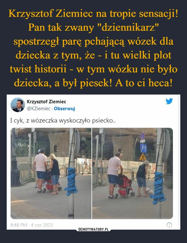 
    Krzysztof Ziemiec na tropie sensacji! Pan tak zwany "dziennikarz" spostrzegł parę pchającą wózek dla dziecka z tym, że - i tu wielki plot twist historii - w tym wózku nie było dziecka, a był piesek! A to ci heca!