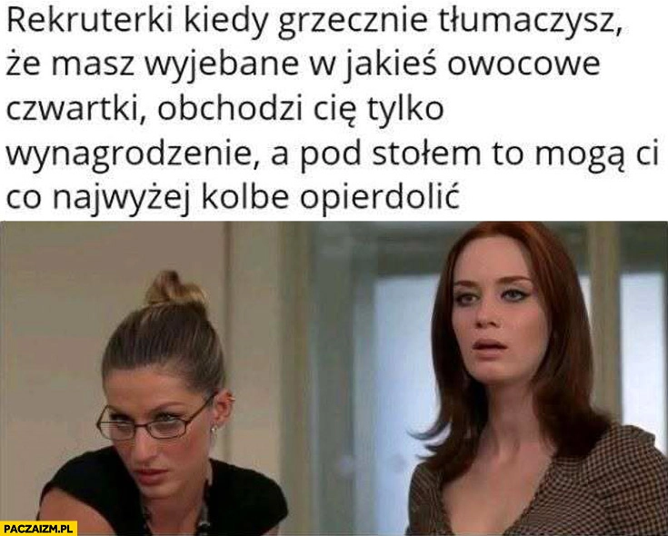 
    Rekruterki kiedy tłumaczysz, że masz wywalone w owocowe czwartki obchodzi cie wynagrodzenie a pod stołem mogą ci kolbę opitolić