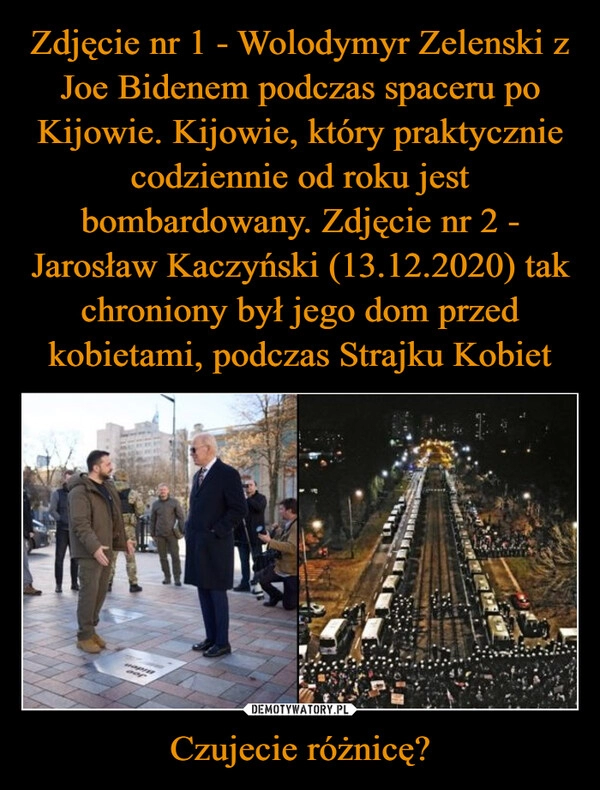 
    Zdjęcie nr 1 - Wolodymyr Zelenski z Joe Bidenem podczas spaceru po Kijowie. Kijowie, który praktycznie codziennie od roku jest bombardowany. Zdjęcie nr 2 - Jarosław Kaczyński (13.12.2020) tak chroniony był jego dom przed kobietami, podczas Strajku Kobiet Czujecie różnicę?