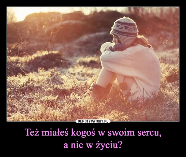 
    Też miałeś kogoś w swoim sercu,
a nie w życiu?