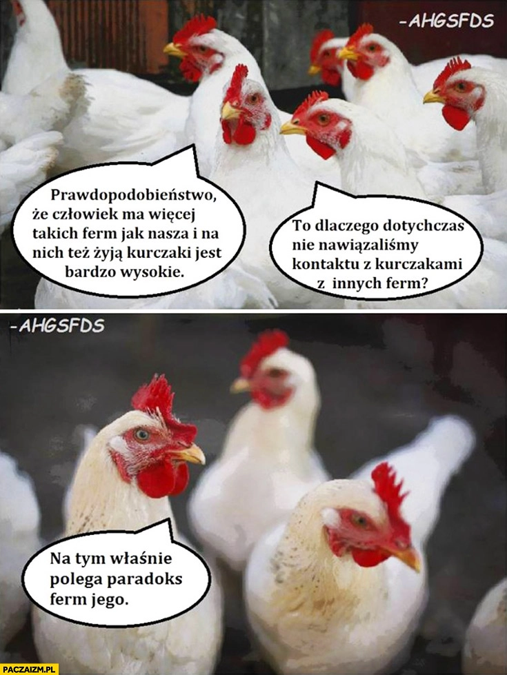 
    Prawdopodobieństwo, że człowiek ma więcej ferm jest bardzo wysokie dlaczego dotychczas nie nawiazalismy kontaktu z kurczakami z innych ferm na tym właśnie polega paradoks ferm jego fermiego