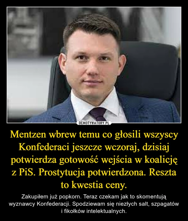 
    Mentzen wbrew temu co głosili wszyscy Konfederaci jeszcze wczoraj, dzisiaj potwierdza gotowość wejścia w koalicję z PiS. Prostytucja potwierdzona. Reszta to kwestia ceny.