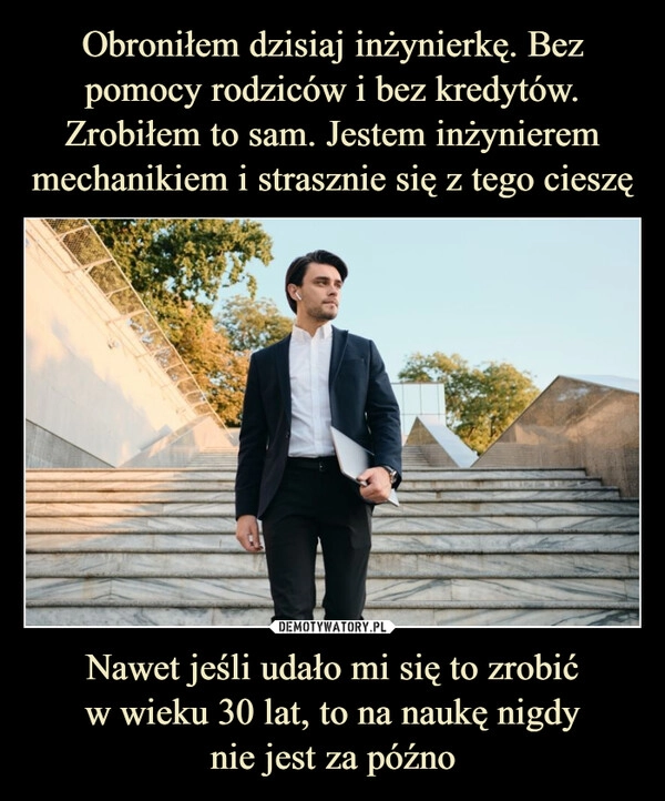 
    Obroniłem dzisiaj inżynierkę. Bez pomocy rodziców i bez kredytów. Zrobiłem to sam. Jestem inżynierem mechanikiem i strasznie się z tego cieszę Nawet jeśli udało mi się to zrobić
w wieku 30 lat, to na naukę nigdy
nie jest za późno