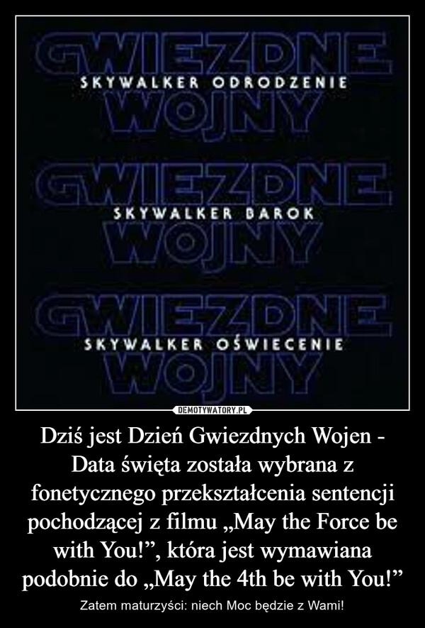 
    Dziś jest Dzień Gwiezdnych Wojen - Data święta została wybrana z fonetycznego przekształcenia sentencji pochodzącej z filmu „May the Force be with You!”, która jest wymawiana podobnie do „May the 4th be with You!”