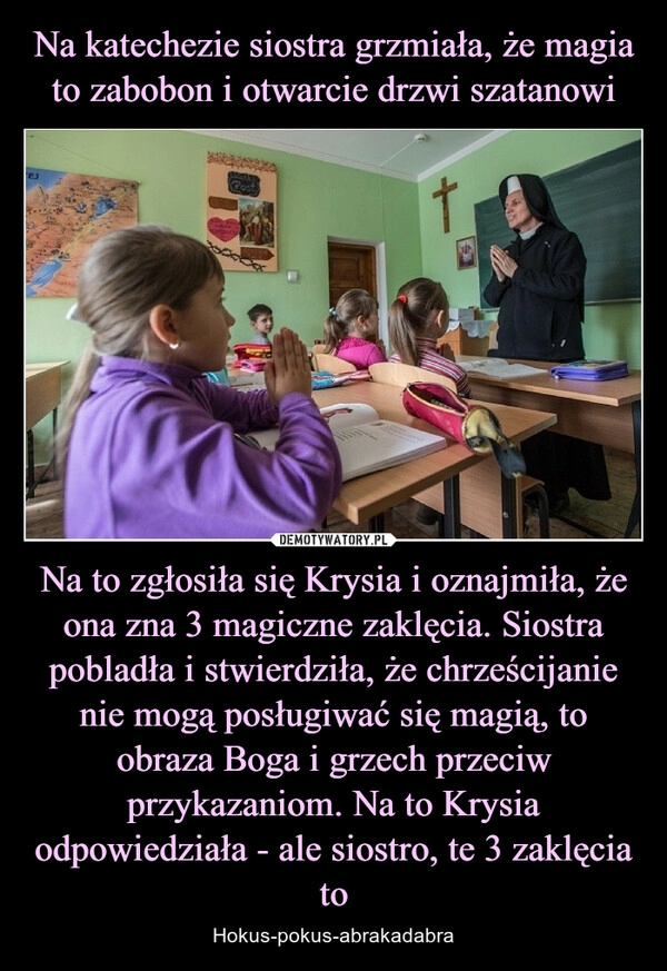 
    Na katechezie siostra grzmiała, że magia to zabobon i otwarcie drzwi szatanowi Na to zgłosiła się Krysia i oznajmiła, że ona zna 3 magiczne zaklęcia. Siostra pobladła i stwierdziła, że chrześcijanie nie mogą posługiwać się magią, to obraza Boga i grzech przeciw przykazaniom. Na to Krysia odpowiedziała - ale siostro, te 3 zaklęcia to