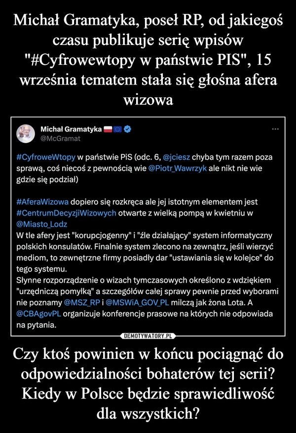 
    Michał Gramatyka, poseł RP, od jakiegoś czasu publikuje serię wpisów "#Cyfrowewtopy w państwie PIS", 15 września tematem stała się głośna afera wizowa Czy ktoś powinien w końcu pociągnąć do odpowiedzialności bohaterów tej serii? Kiedy w Polsce będzie sprawiedliwość dla wszystkich?