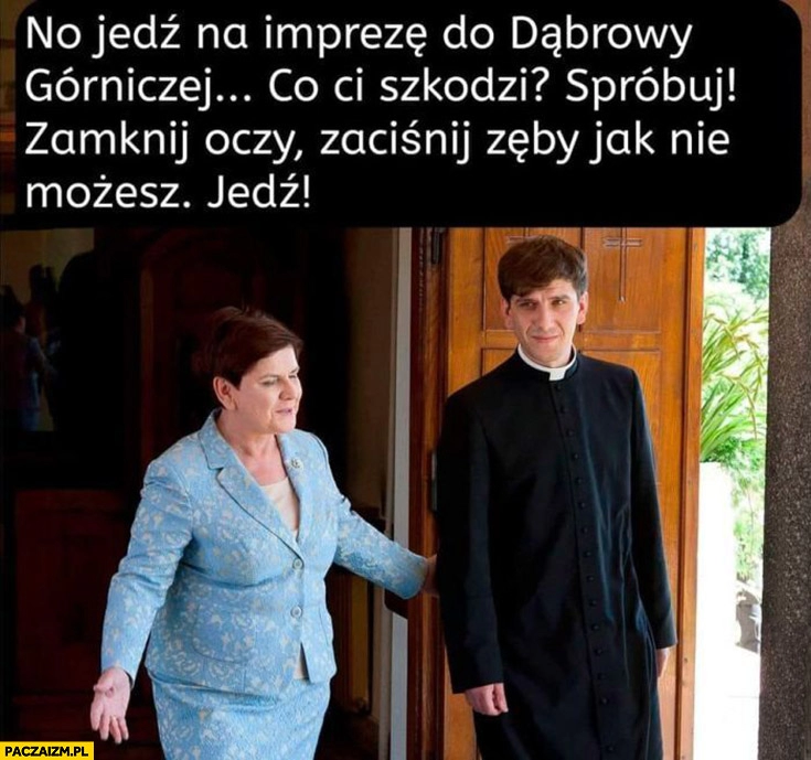 
    Tymoteusz Szydło no jedz na imprezę do Dąbrowy Górniczej co ci szkodzi spróbuj zamknij oczy zaciśnij zęby jak nie możesz Beata Szydło