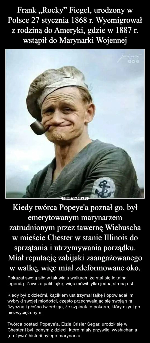 
    Frank „Rocky” Fiegel, urodzony w Polsce 27 stycznia 1868 r. Wyemigrował z rodziną do Ameryki, gdzie w 1887 r. wstąpił do Marynarki Wojennej Kiedy twórca Popeye'a poznał go, był emerytowanym marynarzem zatrudnionym przez tawernę Wiebuscha w mieście Chester w stanie Illinois do sprzątania i utrzymywania porządku. Miał reputację zabijaki zaangażowanego w walkę, więc miał zdeformowane oko.