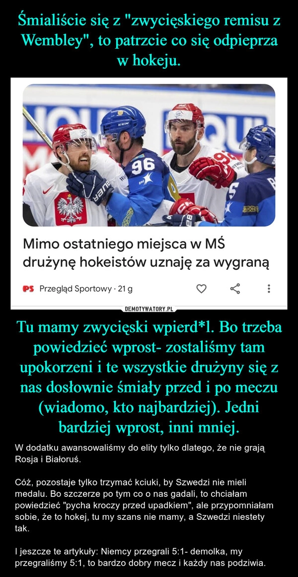 
    Śmialiście się z "zwycięskiego remisu z Wembley", to patrzcie co się odpieprza w hokeju. Tu mamy zwycięski wpierd*l. Bo trzeba powiedzieć wprost- zostaliśmy tam upokorzeni i te wszystkie drużyny się z nas dosłownie śmiały przed i po meczu (wiadomo, kto najbardziej). Jedni bardziej wprost, inni mniej.