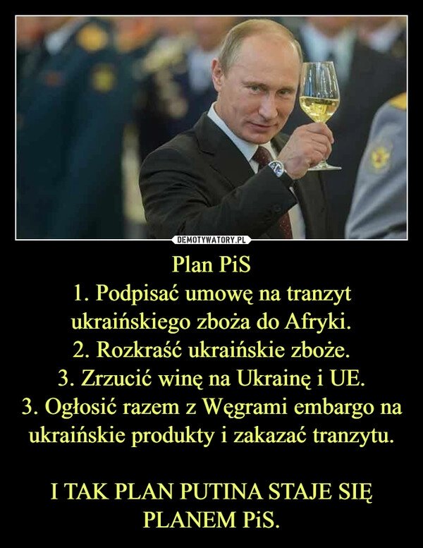 
    Plan PiS
1. Podpisać umowę na tranzyt ukraińskiego zboża do Afryki.
2. Rozkraść ukraińskie zboże.
3. Zrzucić winę na Ukrainę i UE.
3. Ogłosić razem z Węgrami embargo na ukraińskie produkty i zakazać tranzytu.

I TAK PLAN PUTINA STAJE SIĘ PLANEM PiS.