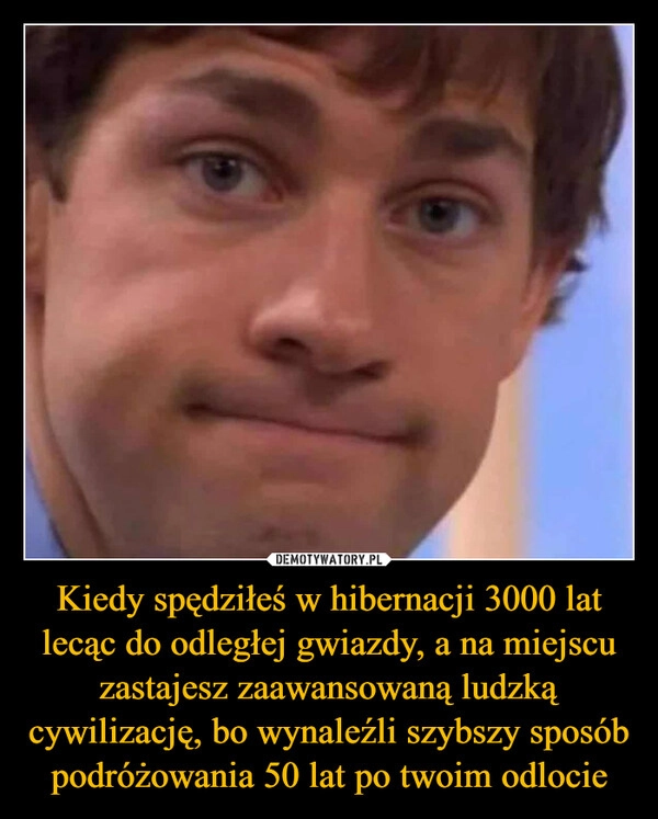 
    Kiedy spędziłeś w hibernacji 3000 lat lecąc do odległej gwiazdy, a na miejscu zastajesz zaawansowaną ludzką cywilizację, bo wynaleźli szybszy sposób podróżowania 50 lat po twoim odlocie