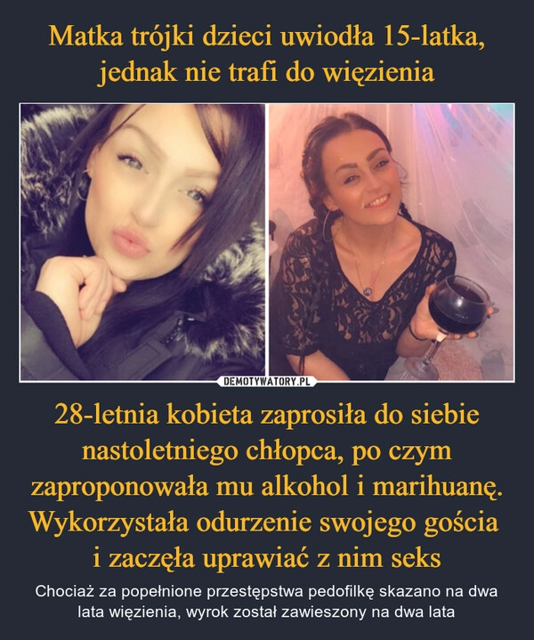 
    Matka trójki dzieci uwiodła 15-latka, jednak nie trafi do więzienia 28-letnia kobieta zaprosiła do siebie nastoletniego chłopca, po czym zaproponowała mu alkohol i marihuanę. Wykorzystała odurzenie swojego gościa 
i zaczęła uprawiać z nim seks