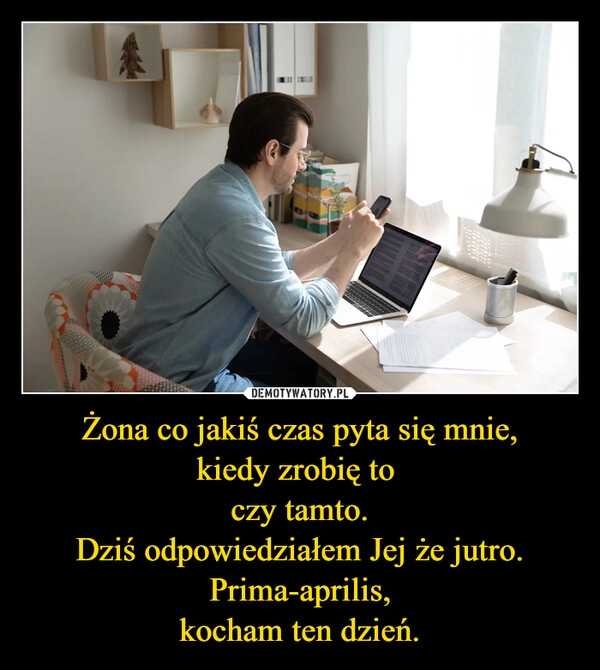 
    Żona co jakiś czas pyta się mnie,
kiedy zrobię to 
czy tamto.
Dziś odpowiedziałem Jej że jutro.
Prima-aprilis,
kocham ten dzień.