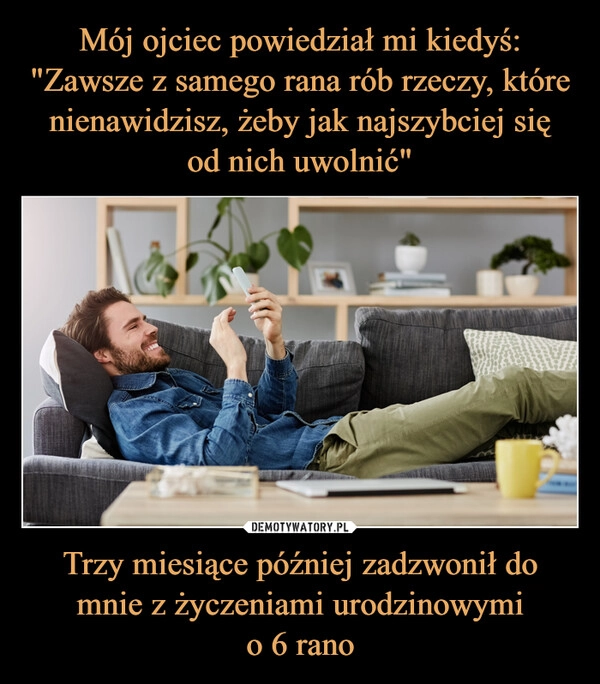 
    Mój ojciec powiedział mi kiedyś: "Zawsze z samego rana rób rzeczy, które nienawidzisz, żeby jak najszybciej się
od nich uwolnić" Trzy miesiące później zadzwonił do mnie z życzeniami urodzinowymi
o 6 rano