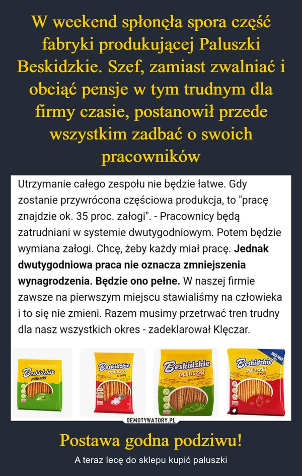 
    W weekend spłonęła spora część fabryki produkującej Paluszki Beskidzkie. Szef, zamiast zwalniać i obciąć pensje w tym trudnym dla firmy czasie, postanowił przede wszystkim zadbać o swoich pracowników Postawa godna podziwu!