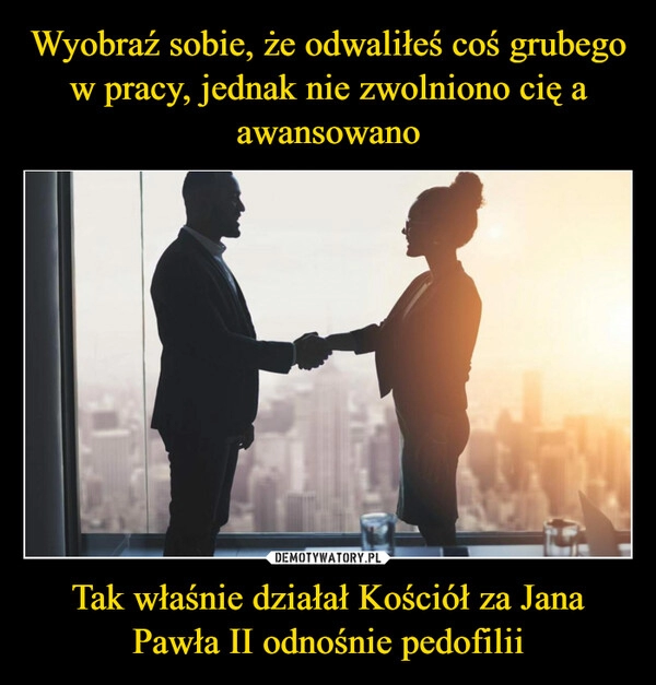 
    Wyobraź sobie, że odwaliłeś coś grubego w pracy, jednak nie zwolniono cię a awansowano Tak właśnie działał Kościół za Jana Pawła II odnośnie pedofilii 