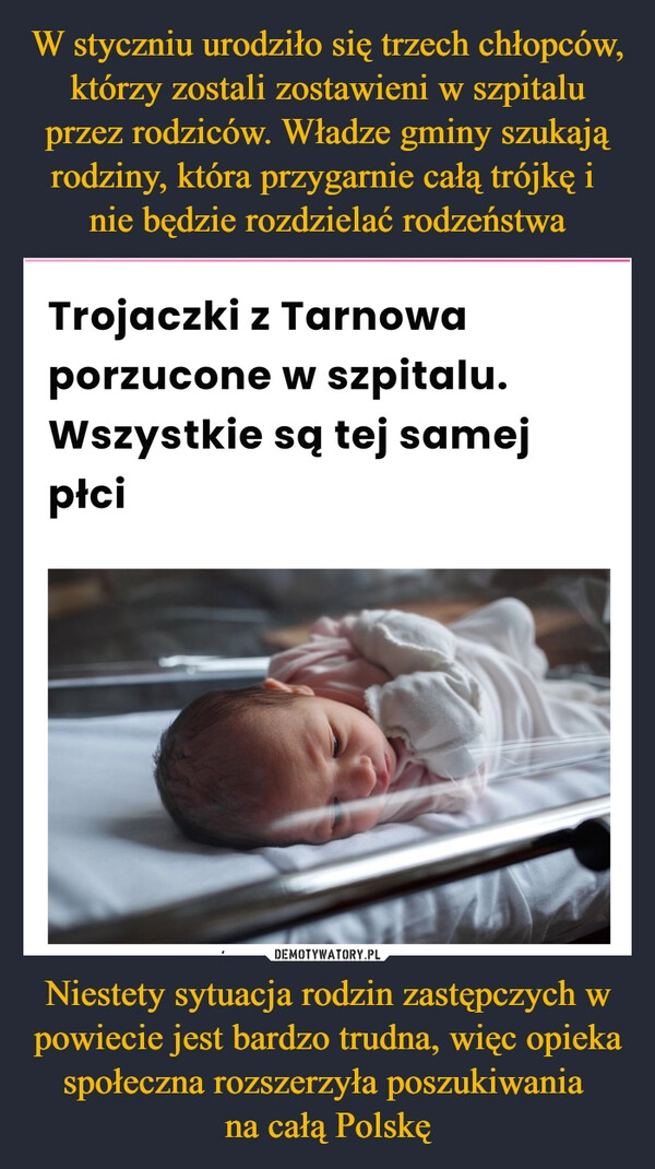 
    W styczniu urodziło się trzech chłopców, którzy zostali zostawieni w szpitalu przez rodziców. Władze gminy szukają rodziny, która przygarnie całą trójkę i 
nie będzie rozdzielać rodzeństwa Niestety sytuacja rodzin zastępczych w powiecie jest bardzo trudna, więc opieka społeczna rozszerzyła poszukiwania 
na całą Polskę