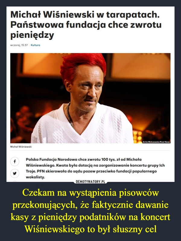 
    Czekam na wystąpienia pisowców przekonujących, że faktycznie dawanie kasy z pieniędzy podatników na koncert Wiśniewskiego to był słuszny cel