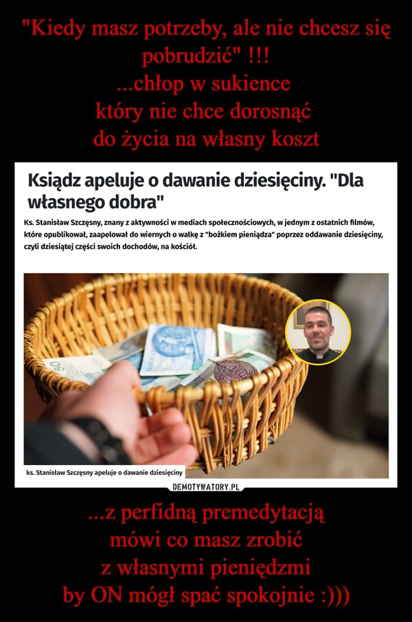 
    "Kiedy masz potrzeby, ale nie chcesz się pobrudzić" !!!
...chłop w sukience 
który nie chce dorosnąć 
do życia na własny koszt ...z perfidną premedytacją
mówi co masz zrobić
z własnymi pieniędzmi
by ON mógł spać spokojnie :)))