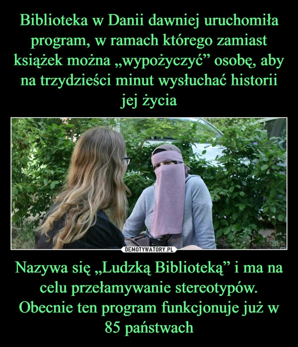 
    Biblioteka w Danii dawniej uruchomiła program, w ramach którego zamiast książek można „wypożyczyć” osobę, aby na trzydzieści minut wysłuchać historii jej życia Nazywa się „Ludzką Biblioteką” i ma na celu przełamywanie stereotypów.
Obecnie ten program funkcjonuje już w 85 państwach 