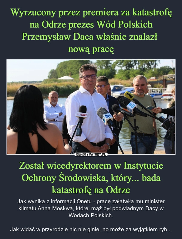 
    
Wyrzucony przez premiera za katastrofę na Odrze prezes Wód Polskich Przemysław Daca właśnie znalazł
nową pracę Został wicedyrektorem w Instytucie Ochrony Środowiska, który... bada katastrofę na Odrze 