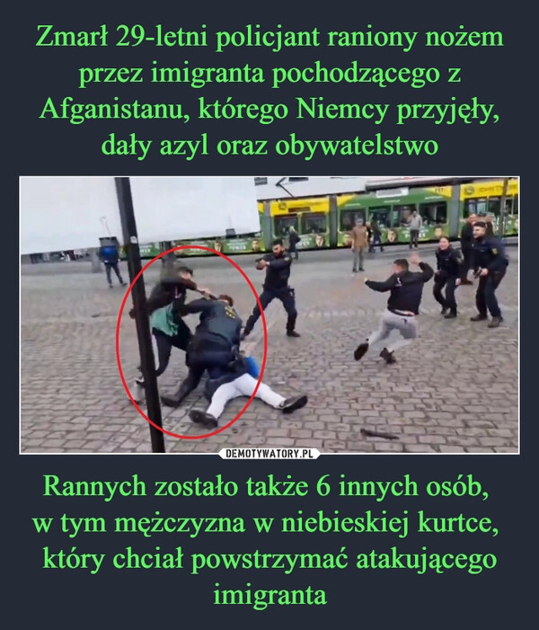 
    Zmarł 29-letni policjant raniony nożem przez imigranta pochodzącego z Afganistanu, którego Niemcy przyjęły, dały azyl oraz obywatelstwo Rannych zostało także 6 innych osób, 
w tym mężczyzna w niebieskiej kurtce, 
który chciał powstrzymać atakującego imigranta