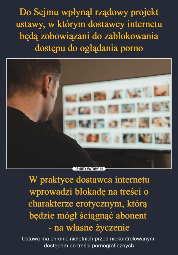 
    Do Sejmu wpłynął rządowy projekt ustawy, w którym dostawcy internetu będą zobowiązani do zablokowania dostępu do oglądania porno W praktyce dostawca internetu wprowadzi blokadę na treści o charakterze erotycznym, którą 
będzie mógł ściągnąć abonent 
- na własne życzenie