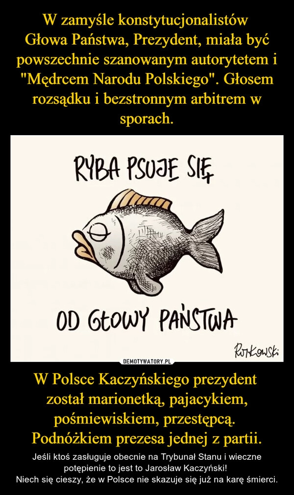 
    W zamyśle konstytucjonalistów 
Głowa Państwa, Prezydent, miała być powszechnie szanowanym autorytetem i "Mędrcem Narodu Polskiego". Głosem rozsądku i bezstronnym arbitrem w sporach. W Polsce Kaczyńskiego prezydent 
został marionetką, pajacykiem, pośmiewiskiem, przestępcą. 
Podnóżkiem prezesa jednej z partii.