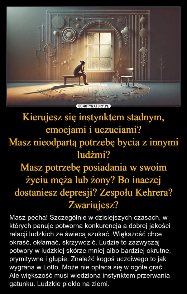 
    Kierujesz się instynktem stadnym, emocjami i uczuciami?
Masz nieodpartą potrzebę bycia z innymi ludźmi?
Masz potrzebę posiadania w swoim życiu męża lub żony? Bo inaczej dostaniesz depresji? Zespołu Kehrera? Zwariujesz?