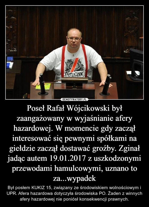 
    Poseł Rafał Wójcikowski był zaangażowany w wyjaśnianie afery hazardowej. W momencie gdy zaczął interesować się pewnymi spółkami na giełdzie zaczął dostawać groźby. Zginał jadąc autem 19.01.2017 z uszkodzonymi przewodami hamulcowymi, uznano to za...wypadek