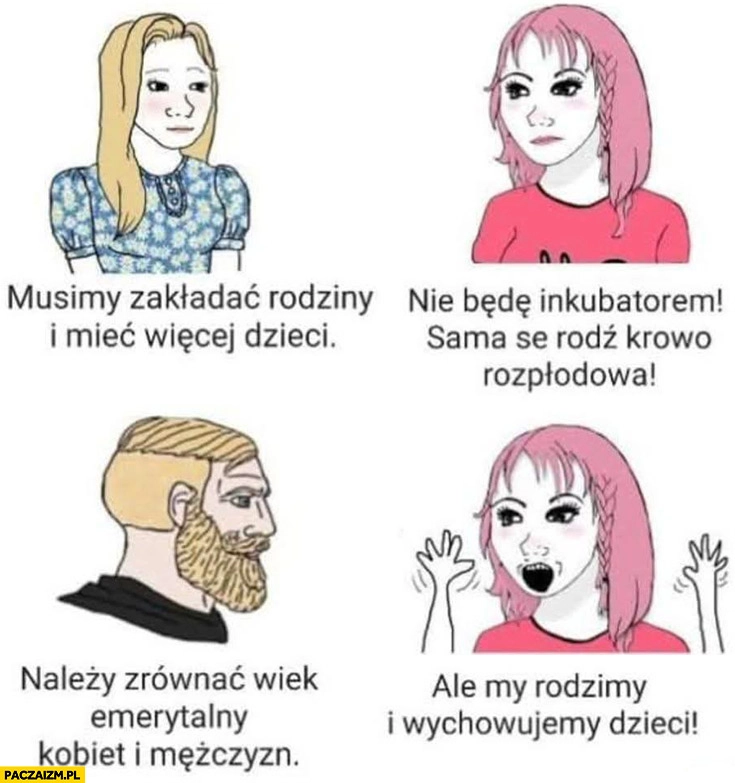 
    Kobiety: musimy mieć więcej dzieci, nie będę inkubatorem sama se rodź krowo rozpłodowa, należy zrównać wiek emerytalny, ale my rodzimy dzieci