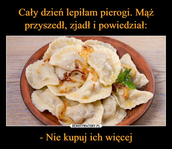 
    Cały dzień lepiłam pierogi. Mąż przyszedł, zjadł i powiedział: - Nie kupuj ich więcej 