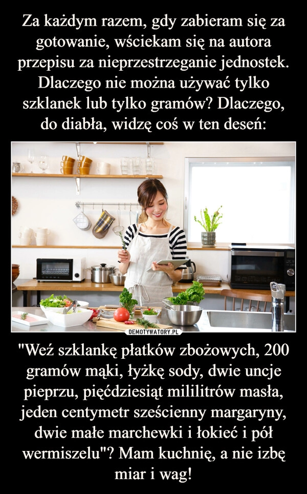 
    Za każdym razem, gdy zabieram się za gotowanie, wściekam się na autora przepisu za nieprzestrzeganie jednostek. Dlaczego nie można używać tylko szklanek lub tylko gramów? Dlaczego, do diabła, widzę coś w ten deseń: ''Weź szklankę płatków zbożowych, 200 gramów mąki, łyżkę sody, dwie uncje pieprzu, pięćdziesiąt mililitrów masła, jeden centymetr sześcienny margaryny, dwie małe marchewki i łokieć i pół wermiszelu"? Mam kuchnię, a nie izbę miar i wag!