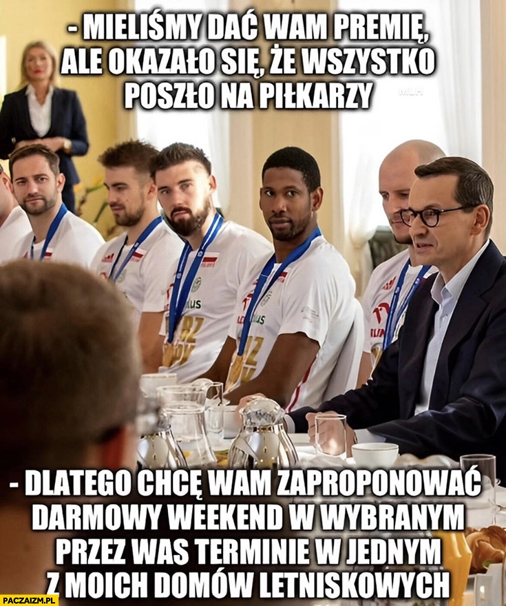 
    Morawiecki do siatkarzy mieliśmy dać wam premie ale wszystko poszło na piłkarzy proponuje darmowy weekend w jednym z moich domów letniskowych